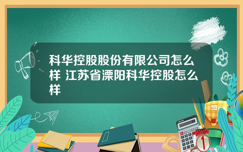 科华控股股份有限公司怎么样 江苏省溧阳科华控股怎么样